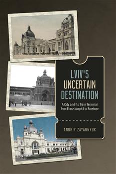 Lvivâ€™s Uncertain Destination: A City and Its Train Terminal from Franz Joseph I to Brezhnev