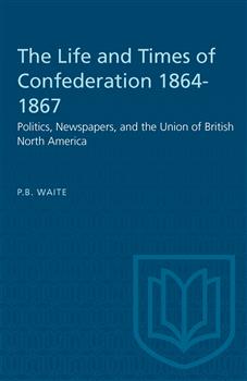 The Life and Times of Confederation 1864-1867: Politics, Newspapers, and the Union of British North America